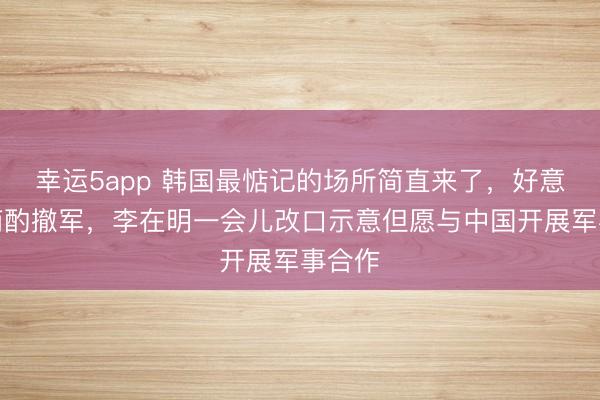 幸运5app 韩国最惦记的场所简直来了，好意思国商酌撤军，李在明一会儿改口示意但愿与中国开展军事合作