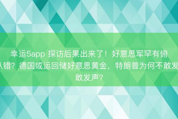 幸运5app 探访后果出来了！好意思军罕有俯首认错？德国或运回储好意思黄金，特朗普为何不敢发声？