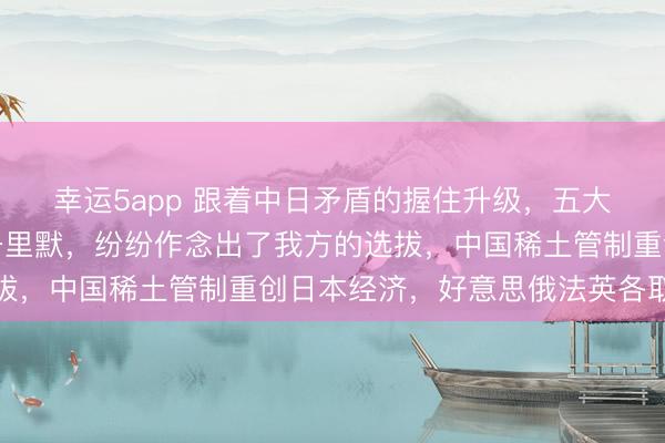 幸运5app 跟着中日矛盾的握住升级，五大常任理事国终于不再千里默，纷纷作念出了我方的选拔，中国稀土管制重创日本经济，好意思俄法英各取所需