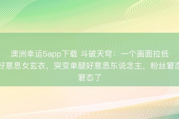 澳洲幸运5app下载 斗破天穹:一个画面拉低大好意思女玄衣,突变单腿好意思东说念主,粉丝窘态了