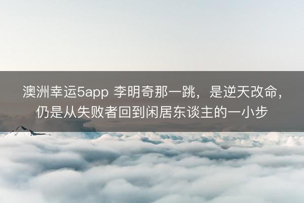 澳洲幸运5app 李明奇那一跳,是逆天改命,仍是从失败者回到闲居东谈主的一小步