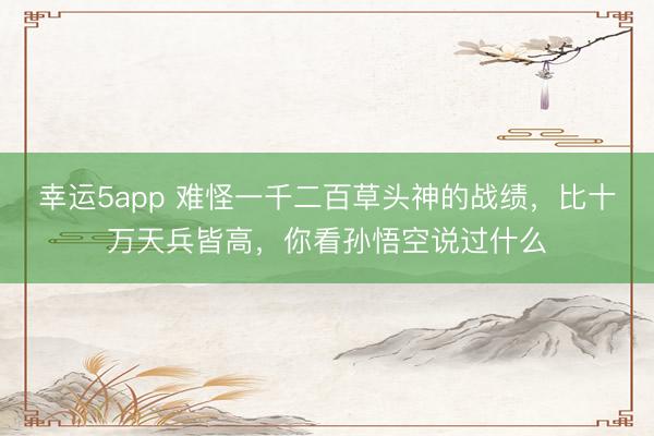 幸运5app 难怪一千二百草头神的战绩,比十万天兵皆高,你看孙悟空说过什么