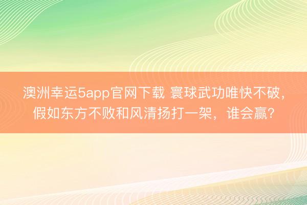 澳洲幸运5app官网下载 寰球武功唯快不破,假如东方不败和风清扬打一架,谁会赢?