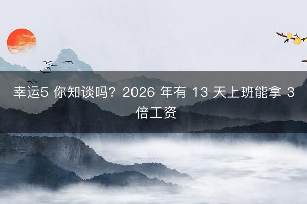 幸运5 你知谈吗？2026 年有 13 天上班能拿 3 倍工资