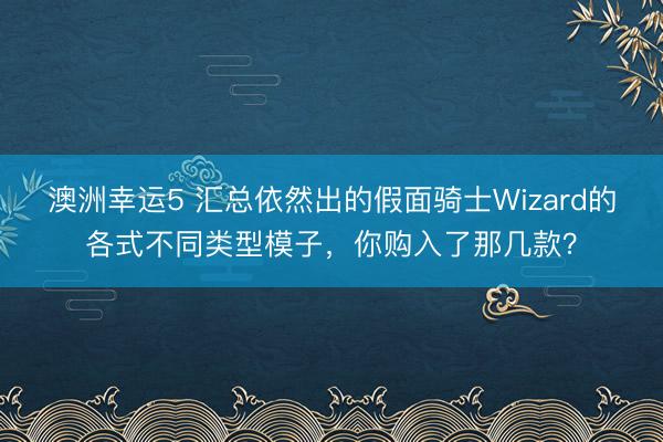 澳洲幸运5 汇总依然出的假面骑士Wizard的各式不同类型模子，你购入了那几款？