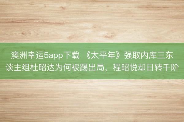 澳洲幸运5app下载 《太平年》强取内库三东谈主组杜昭达为何被踢出局，程昭悦却日转千阶