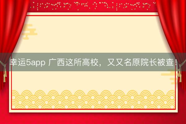 幸运5app 广西这所高校，又又名原院长被查！