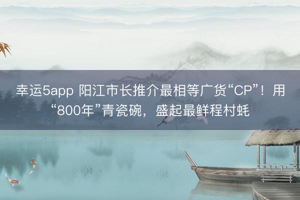 幸运5app 阳江市长推介最相等广货“CP”！用“800年”青瓷碗，盛起最鲜程村蚝
