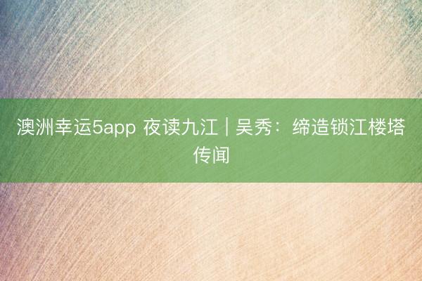 澳洲幸运5app 夜读九江 | 吴秀：缔造锁江楼塔传闻