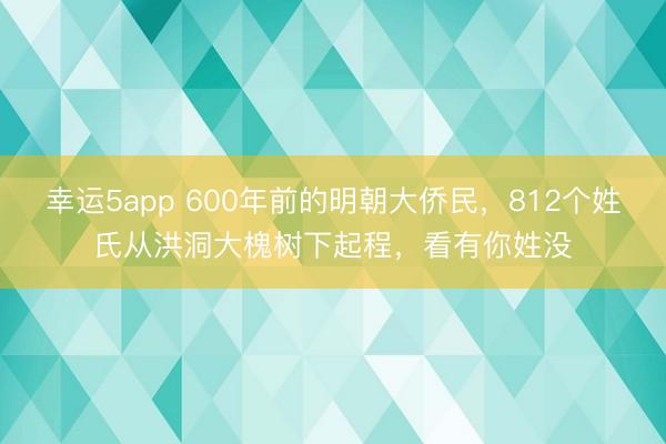 幸运5app 600年前的明朝大侨民，812个姓氏从洪洞大槐树下起程，看有你姓没