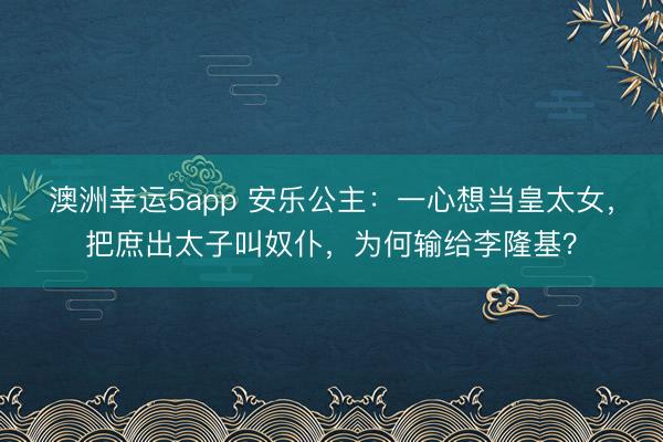 澳洲幸运5app 安乐公主：一心想当皇太女，把庶出太子叫奴仆，为何输给李隆基？