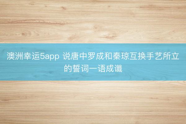 澳洲幸运5app 说唐中罗成和秦琼互换手艺所立的誓词一语成谶