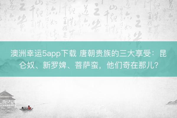 澳洲幸运5app下载 唐朝贵族的三大享受：昆仑奴、新罗婢、菩萨蛮，他们奇在那儿？