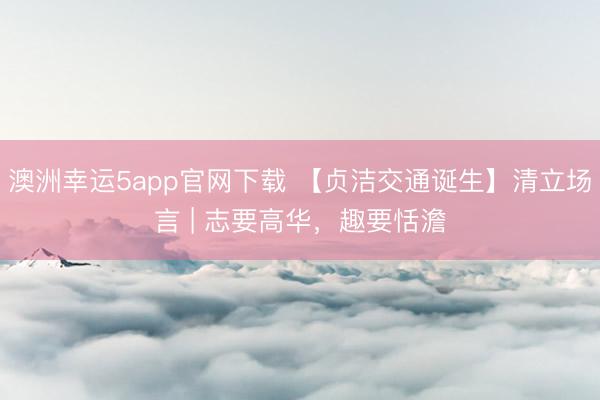 澳洲幸运5app官网下载 【贞洁交通诞生】清立场言 | 志要高华，趣要恬澹