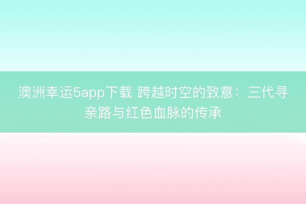 澳洲幸运5app下载 跨越时空的致意:三代寻亲路与红色血脉的传承