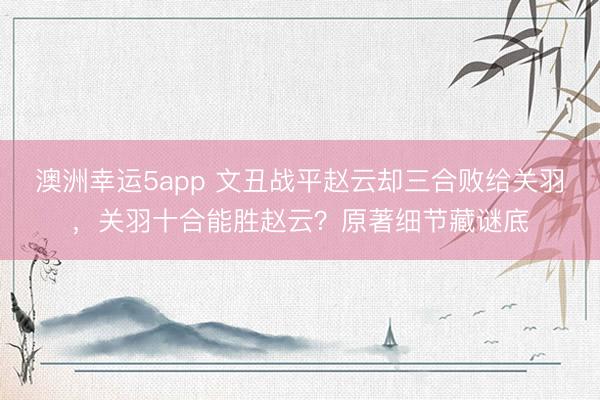 澳洲幸运5app 文丑战平赵云却三合败给关羽,关羽十合能胜赵云?原著细节藏谜底