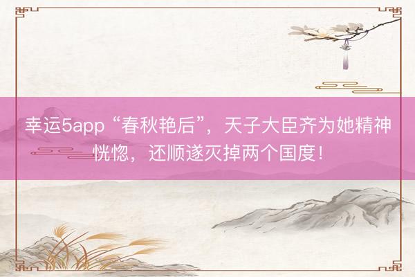 幸运5app “春秋艳后”,天子大臣齐为她精神恍惚,还顺遂灭掉两个国度!