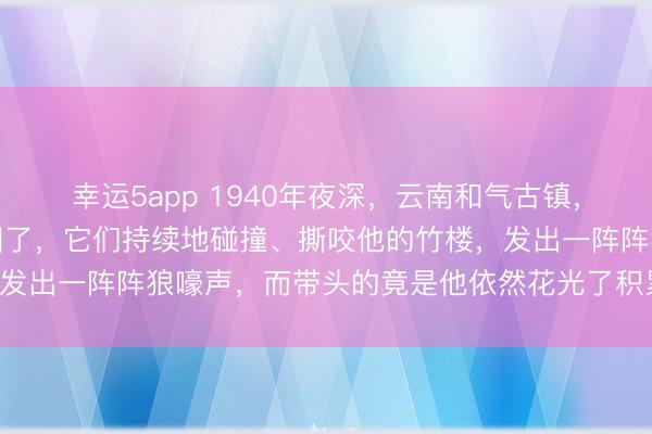 幸运5app 1940年夜深，云南和气古镇，莫老夫的家被一群狼包围了，它们持续地碰撞、撕咬他的竹楼，发出一阵阵狼嚎声，而带头的竟是他依然花光了积累救下的母狼！