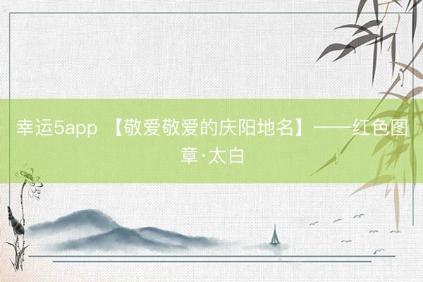 幸运5app 【敬爱敬爱的庆阳地名】——红色图章·太白