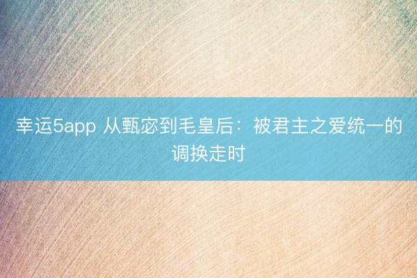 幸运5app 从甄宓到毛皇后：被君主之爱统一的调换走时