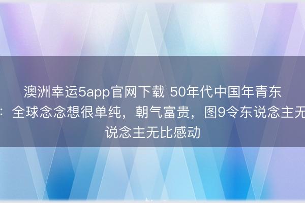 澳洲幸运5app官网下载 50年代中国年青东说念主：全球念念想很单纯，朝气富贵，图9令东说念主无比感动