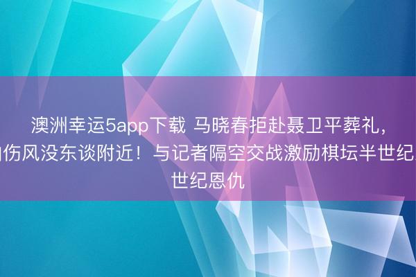 澳洲幸运5app下载 马晓春拒赴聂卫平葬礼，称怕伤风没东谈附近！与记者隔空交战激励棋坛半世纪恩仇