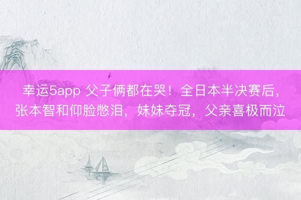 幸运5app 父子俩都在哭！全日本半决赛后，张本智和仰脸憋泪，妹妹夺冠，父亲喜极而泣