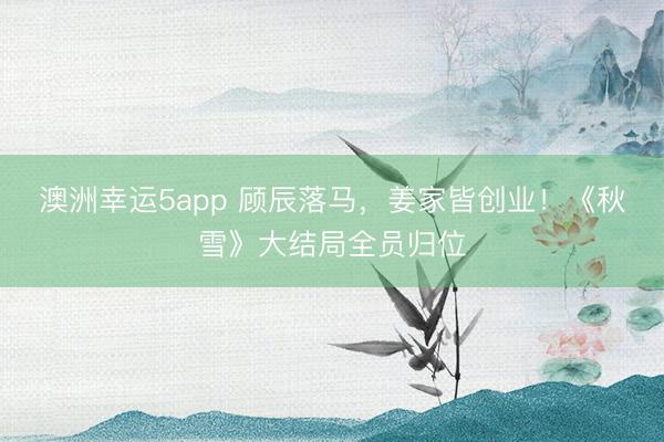 澳洲幸运5app 顾辰落马，姜家皆创业！《秋雪》大结局全员归位