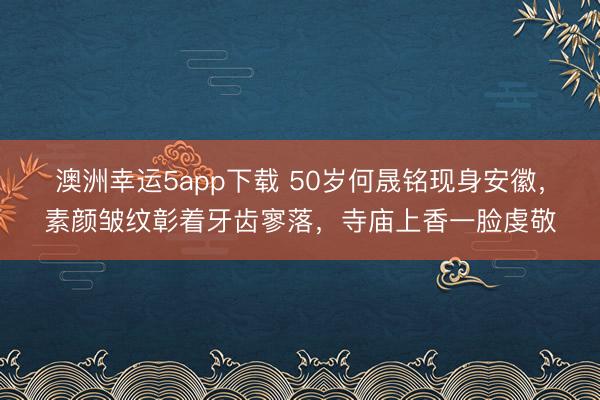 澳洲幸运5app下载 50岁何晟铭现身安徽,素颜皱纹彰着牙齿寥落,寺庙上香一脸虔敬