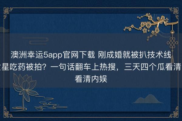 澳洲幸运5app官网下载 刚成婚就被扒技术线？女星吃药被拍？一句话翻车上热搜，三天四个瓜看清内娱