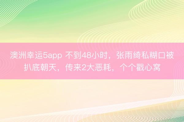 澳洲幸运5app 不到48小时,张雨绮私糊口被扒底朝天,传来2大恶耗,个个戳心窝