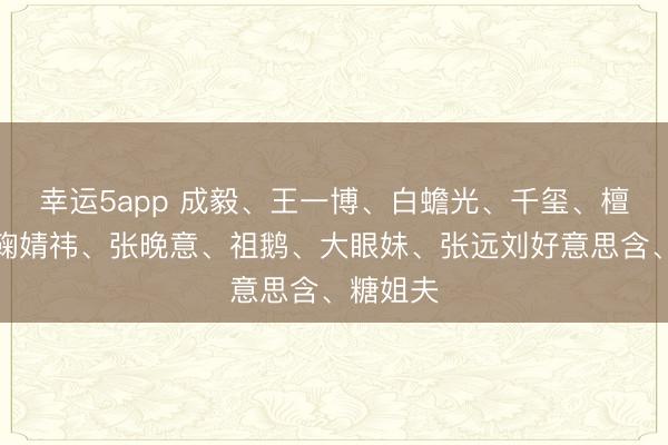 幸运5app 成毅、王一博、白蟾光、千玺、檀健次、鞠婧祎、张晚意、祖鹅、大眼妹、张远刘好意思含、糖姐夫