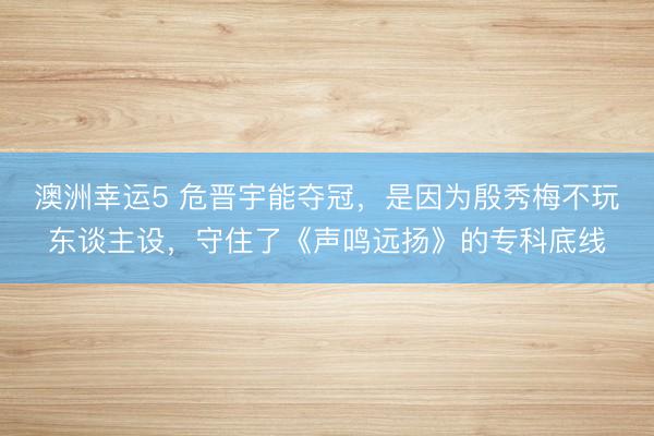 澳洲幸运5 危晋宇能夺冠，是因为殷秀梅不玩东谈主设，守住了《声鸣远扬》的专科底线