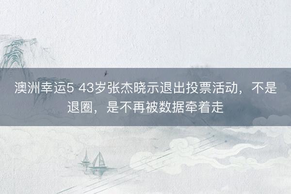 澳洲幸运5 43岁张杰晓示退出投票活动，不是退圈，是不再被数据牵着走