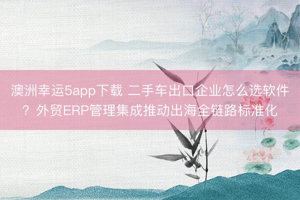 澳洲幸运5app下载 二手车出口企业怎么选软件？外贸ERP管理集成推动出海全链路标准化