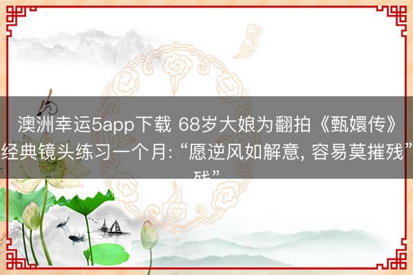 澳洲幸运5app下载 68岁大娘为翻拍《甄嬛传》经典镜头练习一个月: “愿逆风如解意， 容易莫摧残”