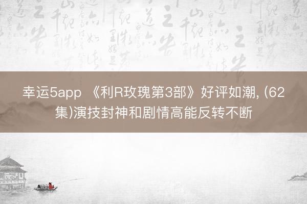 幸运5app 《利R玫瑰第3部》好评如潮， (62集)演技封神和剧情高能反转不断