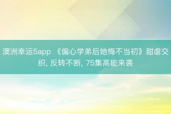 澳洲幸运5app 《偏心学弟后她悔不当初》甜虐交织， 反转不断， 75集高能来袭