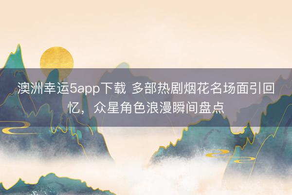 澳洲幸运5app下载 多部热剧烟花名场面引回忆，众星角色浪漫瞬间盘点