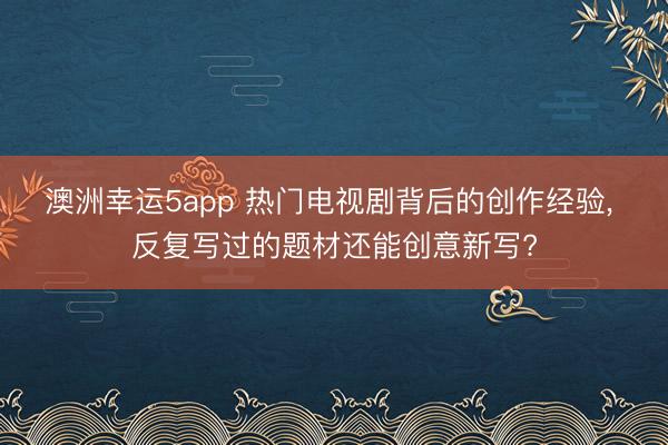 澳洲幸运5app 热门电视剧背后的创作经验， 反复写过的题材还能创意新写?