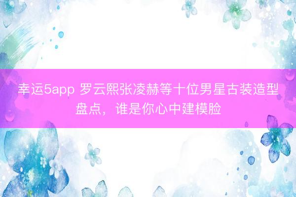 幸运5app 罗云熙张凌赫等十位男星古装造型盘点，谁是你心中建模脸
