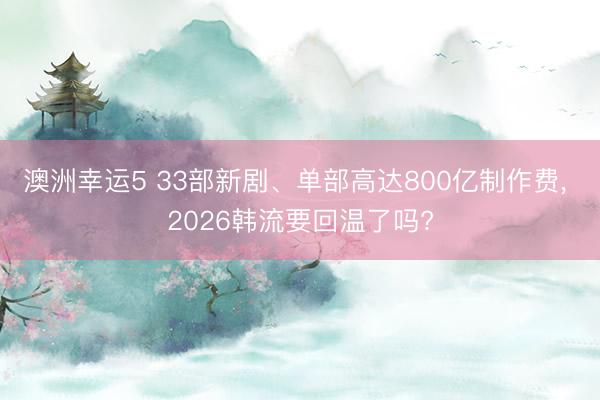 澳洲幸运5 33部新剧、单部高达800亿制作费， 2026韩流要回温了吗?