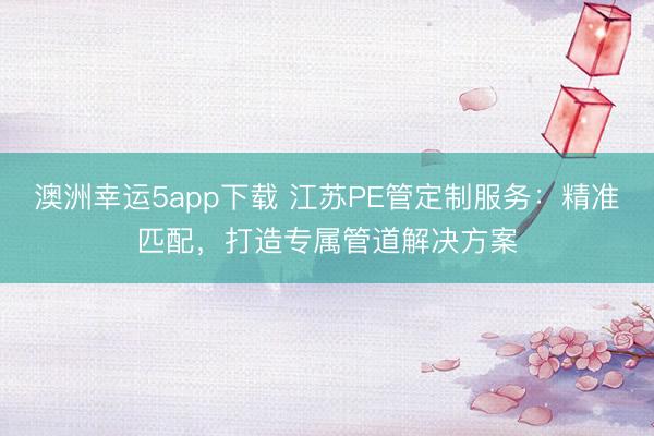 澳洲幸运5app下载 江苏PE管定制服务:精准匹配,打造专属管道解决方案
