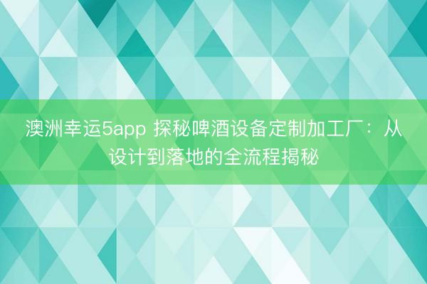 澳洲幸运5app 探秘啤酒设备定制加工厂：从设计到落地的全流程揭秘