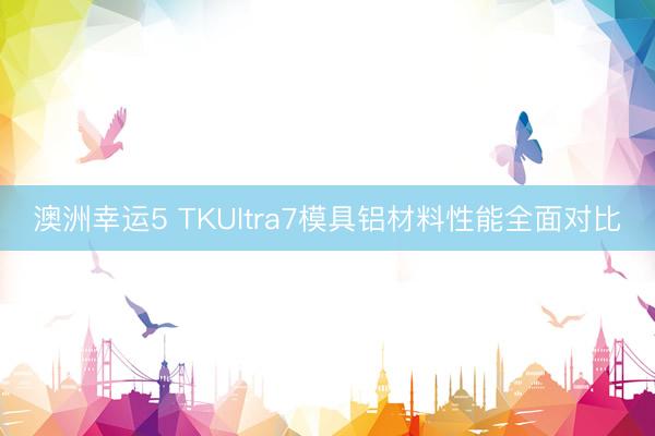 澳洲幸运5 TKUltra7模具铝材料性能全面对比