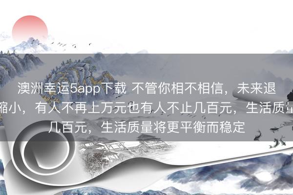 澳洲幸运5app下载 不管你相不相信，未来退休金差距将大幅缩小，有人不再上万元也有人不止几百元，生活质量将更平衡而稳定