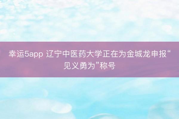 幸运5app 辽宁中医药大学正在为金城龙申报“见义勇为”称号
