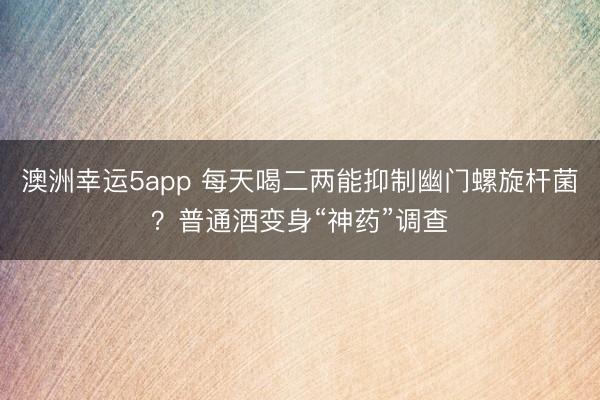 澳洲幸运5app 每天喝二两能抑制幽门螺旋杆菌？普通酒变身“神药”调查