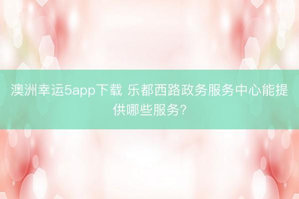 澳洲幸运5app下载 乐都西路政务服务中心能提供哪些服务？