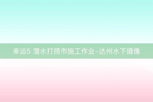 幸运5 潜水打捞市施工作业-达州水下摄像